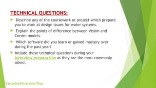 TECHNICAL QUESTIONS:
 Describe any of the coursework or project which prepare
you to work at design issues for water systems.
 Explain the points of difference between Vissim and
Corsim models
 Which software did you learn or gained mastery over
during the past year?
 Include these technical questions during your
interview preparation as they are the most commonly
asked.
Saytooloud/Interview-Ttips
 