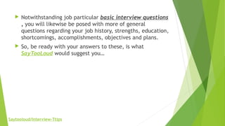  Notwithstanding job particular basic interview questions
, you will likewise be posed with more of general
questions regarding your job history, strengths, education,
shortcomings, accomplishments, objectives and plans.
 So, be ready with your answers to these, is what
SayTooLoud would suggest you…
Saytooloud/Interview-Ttips
 