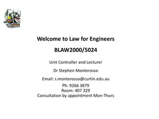 Welcome to Law for Engineers
BLAW2000/5024
Unit Controller and Lecturer
Dr Stephen Monterosso
Email: s.monterosso@curtin.edu.au
Ph: 9266 3879
Room: 407 329
Consultation by appointment Mon-Thurs
 