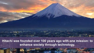 Hitachi was founded over 100 years ago with one mission: to
enhance society through technology.
 