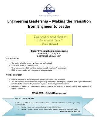 Engineering Leadership – Making the Transition
from Engineer to Leader
4 hour live, practical online course
Wednesday, 27th
May, 2015
8.00AM WST; 10.00AM AEST
YOU WILL GAIN:
 The ability to lead engineers and technical professionals
 A valuable toolbox of skills and tools
 Time management skills and steps that can double your team's productivity
 Skills to make conflict work for you and not against you
WHAT’S INCLUDED?
 Four 50 minute live, practical sessions with your instructor and attendees
 The full technical eBook manual for “Engineering Leadership – Making the Transition from Engineer to Leader”
which includes course slides, cases studies, calculations and practical exercises
 Four hours of additional in-depth video sessions covering many additional areas – yours to keep and watch at
your convenience
TOTAL COST: Only $449 per person!
“You need to read them in
order to lead them.”
- Chris Howard
SPECIAL OFFER TO YOU:
Register by April 29
th
and you will receive two eBooks each with hundreds of pages of engineering
and knowledge:
 Practical Project Management for Engineers and Technicians
 Practical Specification and Technical Writing for Engineers and Other Technical People
Total value to you = $168
 