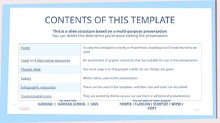 CONTENTS OF THIS TEMPLATE
Fonts To view this template correctly in PowerPoint, download and install the fonts we
used
Used and alternative resources An assortment of graphic resources that are suitable for use in this presentation
Thanks slide You must keep it so that proper credits for our design are given
Colors All the colors used in this presentation
Infographic resources These can be used in the template, and their size and color can be edited
Customizable icons They are sorted by theme so you can use them in all kinds of presentations
This is a slide structure based on a multi-purpose presentation
You can delete this slide when you’re done editing the presentation
For more info:
SLIDESGO | SLIDESGO SCHOOL | FAQS
You can visit our sister projects:
FREEPIK | FLATICON | STORYSET | WEPIK |
VIDFY
 