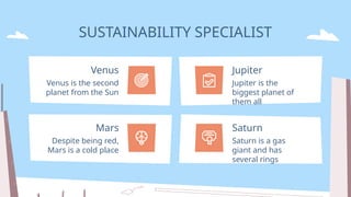 SUSTAINABILITY SPECIALIST
Venus is the second
planet from the Sun
Venus
Despite being red,
Mars is a cold place
Mars
Jupiter is the
biggest planet of
them all
Jupiter
Saturn is a gas
giant and has
several rings
Saturn
 