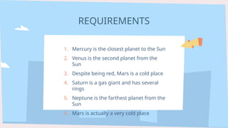 REQUIREMENTS
1. Mercury is the closest planet to the Sun
2. Venus is the second planet from the
Sun
3. Despite being red, Mars is a cold place
4. Saturn is a gas giant and has several
rings
5. Neptune is the farthest planet from the
Sun
6. Mars is actually a very cold place
 