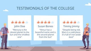 TESTIMONIALS OF THE COLLEGE
“Mercury is the
closest planet to the
Sun and the smallest
one”
John Doe
“Venus has a
beautiful name and is
the second planet
from the Sun”
Susan Bones
“Despite being red,
Mars is a cold place.
It's full of iron oxide
dust”
Timmy Jimmy
 