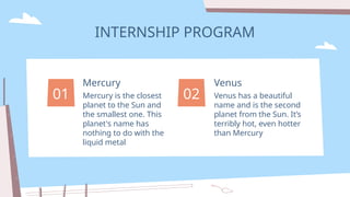 INTERNSHIP PROGRAM
Venus has a beautiful
name and is the second
planet from the Sun. It’s
terribly hot, even hotter
than Mercury
Venus
Mercury is the closest
planet to the Sun and
the smallest one. This
planet's name has
nothing to do with the
liquid metal
Mercury
01 02
 