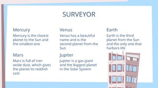 SURVEYOR
Mercury is the closest
planet to the Sun and
the smallest one
Mercury
Venus has a beautiful
name and is the
second planet from the
Sun
Venus
Earth is the third
planet from the Sun
and the only one that
harbors life
Earth
Mars is full of iron
oxide dust, which gives
the planet its reddish
cast
Mars
Jupiter is a gas giant
and the biggest planet
in the Solar System
Jupiter
 
