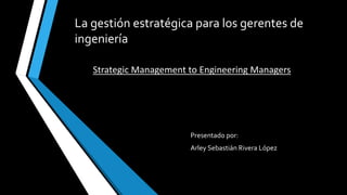 La gestión estratégica para los gerentes de
ingeniería
Presentado por:
Arley Sebastián Rivera López
Strategic Management to Engineering Managers
 