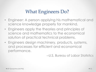 What Engineers Do?
• Engineer: A person applying his mathematical and
science knowledge properly for mankind.
• Engineers apply the theories and principles of
science and mathematics to the economical
solution of practical technical problems.
• Engineers design machinery, products, systems,
and processes for efficient and economical
performance.
--U.S. Bureau of Labor Statistics
KP Gwachha (M.Phil) 10
 
