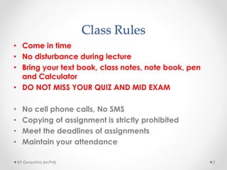 Class Rules
• Come in time
• No disturbance during lecture
• Bring your text book, class notes, note book, pen
and Calculator
• DO NOT MISS YOUR QUIZ AND MID EXAM
• No cell phone calls, No SMS
• Copying of assignment is strictly prohibited
• Meet the deadlines of assignments
• Maintain your attendance
KP Gwachha (M.Phil) 2
 