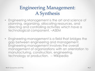 Engineering Management:
A Synthesis
• Engineering Management is the art and science of
planning, organizing, allocating resources, and
directing and controlling activities which have a
technological component. –ASEM
• Engineering management is a field that bridges the
gap between engineering and management.
Engineering management involves the overall
management of organizations with an orientation to
manufacturing, construction, engineering,
technology or production. -- Wikipedia
KP Gwachha (M.Phil) 27
 