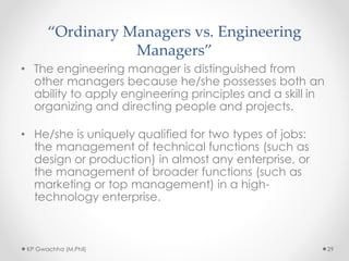 “Ordinary Managers vs. Engineering
Managers”
• The engineering manager is distinguished from
other managers because he/she possesses both an
ability to apply engineering principles and a skill in
organizing and directing people and projects.
• He/she is uniquely qualified for two types of jobs:
the management of technical functions (such as
design or production) in almost any enterprise, or
the management of broader functions (such as
marketing or top management) in a high-
technology enterprise.
KP Gwachha (M.Phil) 29
 