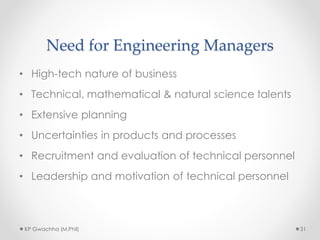 Need for Engineering Managers
• High-tech nature of business
• Technical, mathematical & natural science talents
• Extensive planning
• Uncertainties in products and processes
• Recruitment and evaluation of technical personnel
• Leadership and motivation of technical personnel
KP Gwachha (M.Phil) 31
 