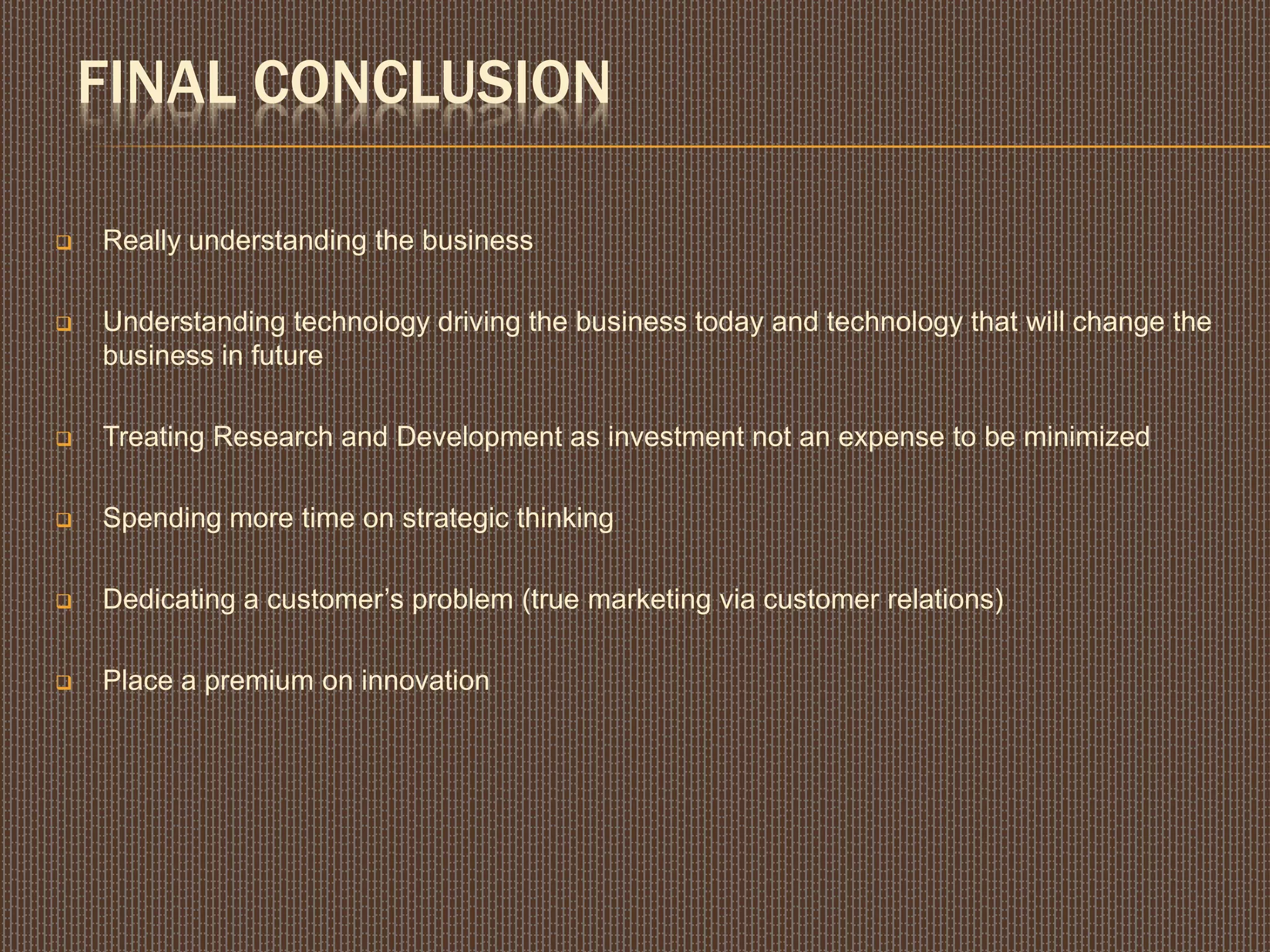 FINAL CONCLUSION
 Really understanding the business
 Understanding technology driving the business today and technology that will change the
business in future
 Treating Research and Development as investment not an expense to be minimized
 Spending more time on strategic thinking
 Dedicating a customer’s problem (true marketing via customer relations)
 Place a premium on innovation
 
