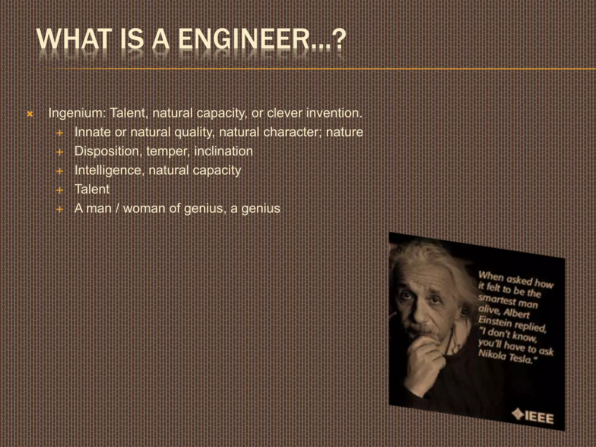 WHAT IS A ENGINEER...?
 Ingenium: Talent, natural capacity, or clever invention.
 Innate or natural quality, natural character; nature
 Disposition, temper, inclination
 Intelligence, natural capacity
 Talent
 A man / woman of genius, a genius
 