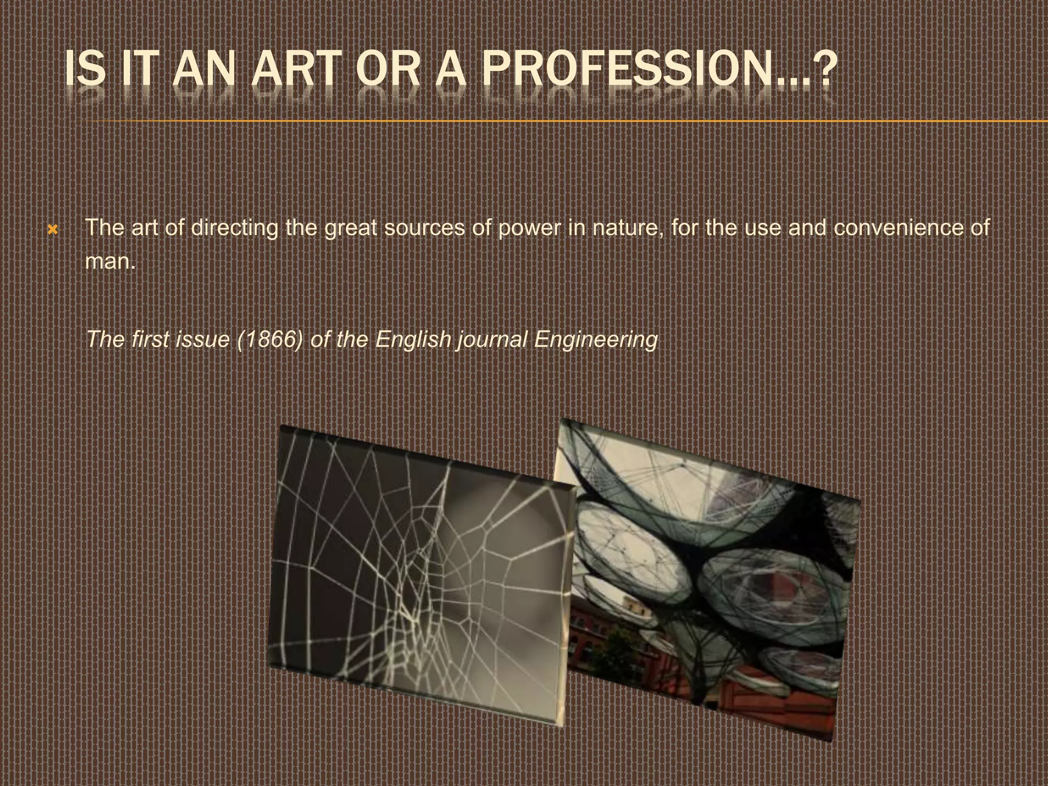 IS IT AN ART OR A PROFESSION...?
 The art of directing the great sources of power in nature, for the use and convenience of
man.
The first issue (1866) of the English journal Engineering
 