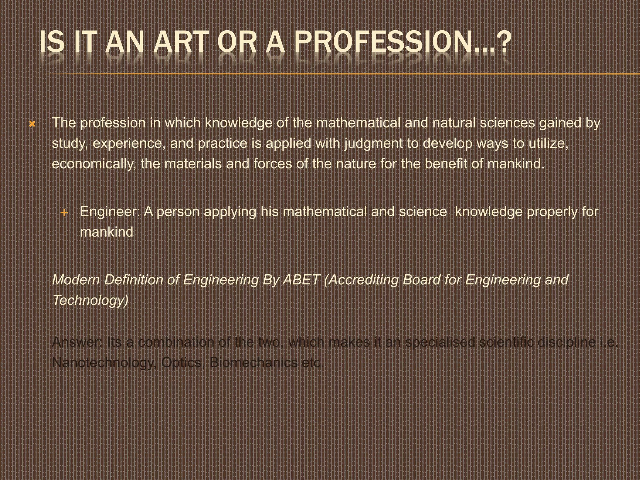 IS IT AN ART OR A PROFESSION...?
 The profession in which knowledge of the mathematical and natural sciences gained by
study, experience, and practice is applied with judgment to develop ways to utilize,
economically, the materials and forces of the nature for the benefit of mankind.
 Engineer: A person applying his mathematical and science knowledge properly for
mankind
Modern Definition of Engineering By ABET (Accrediting Board for Engineering and
Technology)
Answer: Its a combination of the two, which makes it an specialised scientific discipline i.e.
Nanotechnology, Optics, Biomechanics etc.
 