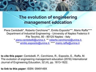 The evolution of engineering
management education
Piera Centobelli*, Roberto Cerchione**, Emilio Esposito***, Mario Raffa****
Department of Industrial Engineering - University of Naples Federico II
P.le Tecchio, 80 - 80125 Naples - Italy
* piera.centobelli@unina.it, ** roberto.cerchione@unina.it,
*** emilio.esposito@unina.it, **** mario.raffa@unina.it
to cite this paper: Centobelli, P., Cerchione, R., Esposito, E., Raffa, M.
The evolution of engineering management education (2016) International
Journal of Engineering Education, 32 (4), pp. 1813-1822.
to link to this paper: ISSN: 0949149X
 
