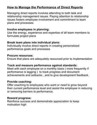 How to Manage the Performance of Direct Reports 
Managing direct reports involves attending to both task and 
relationship management issues. Paying attention to relationship 
issues fosters employee involvement and commitment to team 
plans and processes. 
Involve employees in planning: 
Use the energy, experience and expertise of all team members to 
formulate project plans 
Break team plans into individual plans: 
Individually involve direct reports in creating personalized 
performance goals and processes 
Procure resources: 
Ensure that plans are adequately resourced prior to implementation 
Track and measure performance against standards: 
Meet with each employee on a monthly basis ( more frequently if 
performance is lagging ) to track progress and document 
achievements and setbacks , and to give development feedback. 
Provide coaching: 
Offer coaching to employees who want or need to grow beyond 
their current performance level and assist the employee in reducing 
or removing barriers to performance. 
Reward progress: 
Reinforce success and demonstrate appreciation to keep 
motivation high 
