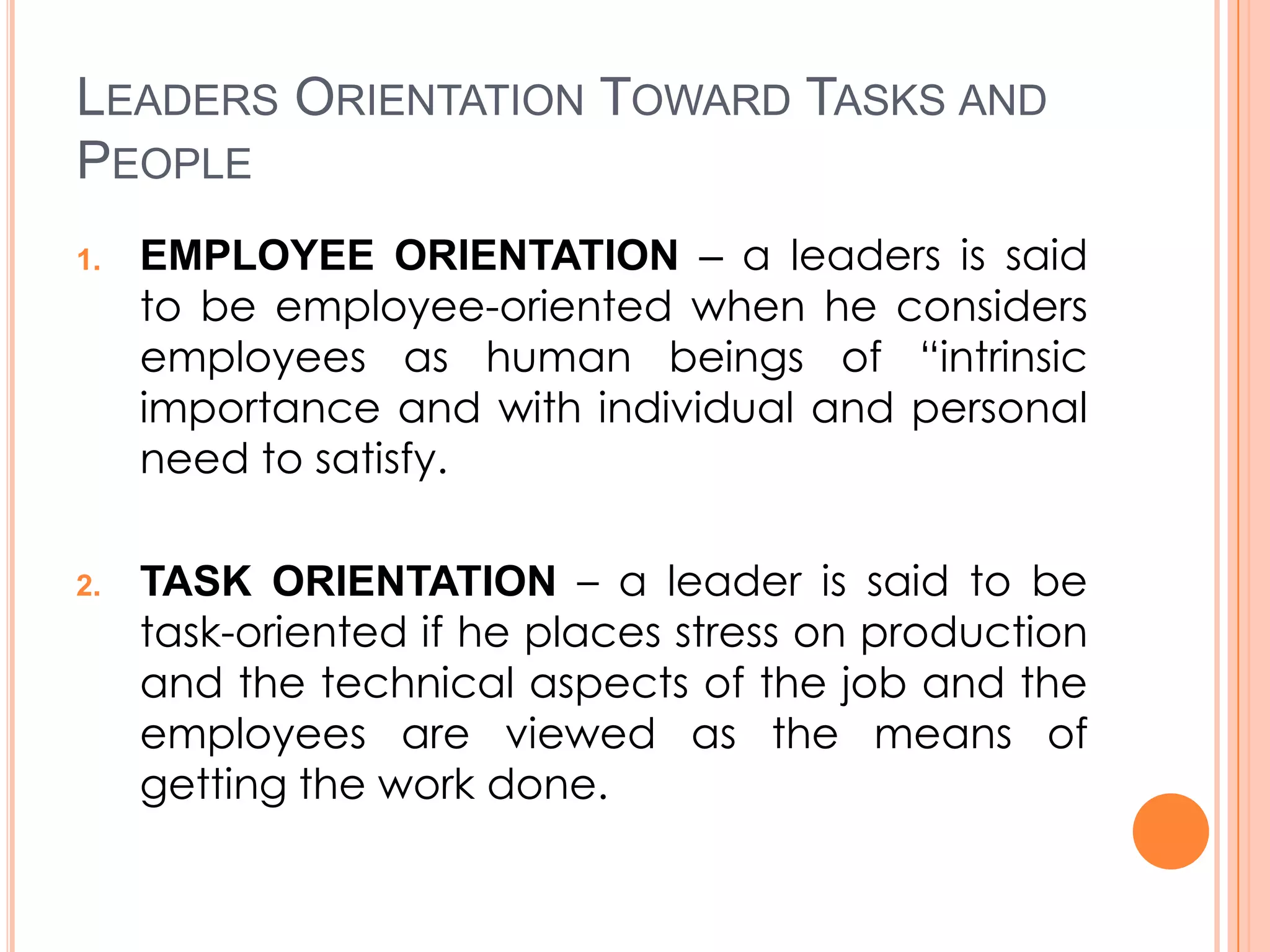 LEADERS ORIENTATION TOWARD TASKS AND
PEOPLE
1.

2.

EMPLOYEE ORIENTATION – a leaders is said
to be employee-oriented when he considers
employees as human beings of “intrinsic
importance and with individual and personal
need to satisfy.
TASK ORIENTATION – a leader is said to be
task-oriented if he places stress on production
and the technical aspects of the job and the
employees are viewed as the means of
getting the work done.

 