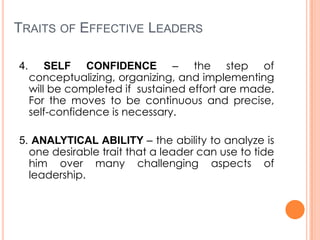 TRAITS OF EFFECTIVE LEADERS
4.

SELF CONFIDENCE – the step of
conceptualizing, organizing, and implementing
will be completed if sustained effort are made.
For the moves to be continuous and precise,
self-confidence is necessary.

5. ANALYTICAL ABILITY – the ability to analyze is
one desirable trait that a leader can use to tide
him over many challenging aspects of
leadership.

 