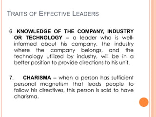 TRAITS OF EFFECTIVE LEADERS
6. KNOWLEDGE OF THE COMPANY, INDUSTRY
OR TECHNOLOGY – a leader who is wellinformed about his company, the industry
where the company belongs, and the
technology utilized by industry, will be in a
better position to provide directions to his unit.
7.

CHARISMA – when a person has sufficient
personal magnetism that leads people to
follow his directives, this person is said to have
charisma.

 