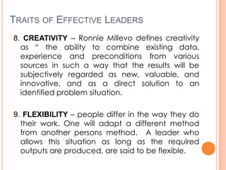 TRAITS OF EFFECTIVE LEADERS
8. CREATIVITY – Ronnie Millevo defines creativity
as “ the ability to combine existing data,
experience and preconditions from various
sources in such a way that the results will be
subjectively regarded as new, valuable, and
innovative, and as a direct solution to an
identified problem situation.
9. FLEXIBILITY – people differ in the way they do
their work. One will adapt a different method
from another persons method. A leader who
allows this situation as long as the required
outputs are produced, are said to be flexible.

 