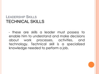 LEADERSHIP SKILLS

TECHNICAL SKILLS
- these are skills a leader must possess to
enable him to understand and make decisions
about
work
processes,
activities,
and
technology. Technical skill is a specialized
knowledge needed to perform a job.

 
