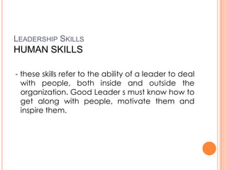 LEADERSHIP SKILLS

HUMAN SKILLS
- these skills refer to the ability of a leader to deal
with people, both inside and outside the
organization. Good Leader s must know how to
get along with people, motivate them and
inspire them.

 