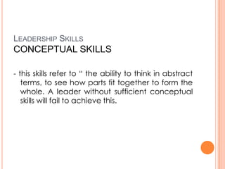 LEADERSHIP SKILLS

CONCEPTUAL SKILLS
- this skills refer to “ the ability to think in abstract
terms, to see how parts fit together to form the
whole. A leader without sufficient conceptual
skills will fail to achieve this.

 