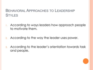 BEHAVIORAL APPROACHES TO LEADERSHIP
STYLES
1.

According to ways leaders how approach people
to motivate them.

2.

According to the way the leader uses power.

3.

According to the leader’s orientation towards task
and people.

 