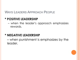 WAYS LEADERS APPROACH PEOPLE
* POSITIVE LEADERSHIP
– when the leader’s approach emphasizes
rewards.

* NEGATIVE LEADERSHIP
– when punishment is emphasizes by the
leader.

 