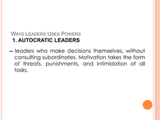 WAYS LEADERS USES POWERS
1. AUTOCRATIC LEADERS
– leaders who make decisions themselves, without
consulting subordinates. Motivation takes the form
of threats, punishments, and intimidation of all
tasks.

 