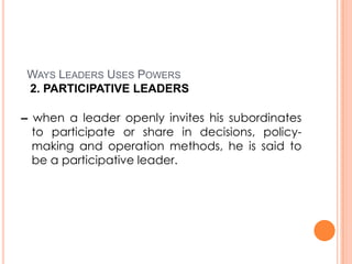 WAYS LEADERS USES POWERS
2. PARTICIPATIVE LEADERS
– when a leader openly invites his subordinates
to participate or share in decisions, policymaking and operation methods, he is said to
be a participative leader.

 