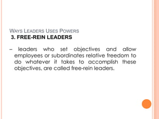 WAYS LEADERS USES POWERS
3. FREE-REIN LEADERS
–

leaders who set objectives and allow
employees or subordinates relative freedom to
do whatever it takes to accomplish these
objectives, are called free-rein leaders.

 