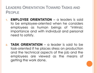 LEADERS ORIENTATION TOWARD TASKS AND
PEOPLE
1.

2.

EMPLOYEE ORIENTATION – a leaders is said
to be employee-oriented when he considers
employees as human beings of “intrinsic
importance and with individual and personal
need to satisfy.
TASK ORIENTATION – a leader is said to be
task-oriented if he places stress on production
and the technical aspects of the job and the
employees are viewed as the means of
getting the work done.

 