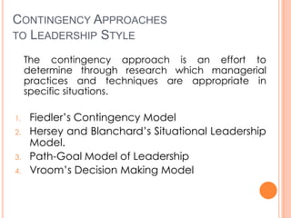 CONTINGENCY APPROACHES
TO LEADERSHIP STYLE
The contingency approach is an effort to
determine through research which managerial
practices and techniques are appropriate in
specific situations.
1.
2.
3.
4.

Fiedler’s Contingency Model
Hersey and Blanchard’s Situational Leadership
Model.
Path-Goal Model of Leadership
Vroom’s Decision Making Model

 