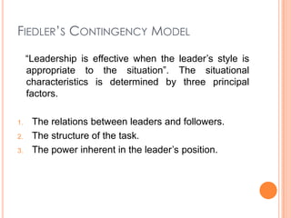 FIEDLER’S CONTINGENCY MODEL
“Leadership is effective when the leader’s style is
appropriate to the situation”. The situational
characteristics is determined by three principal
factors.
1.
2.
3.

The relations between leaders and followers.
The structure of the task.
The power inherent in the leader’s position.

 
