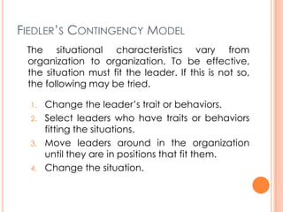 FIEDLER’S CONTINGENCY MODEL
The situational characteristics vary from
organization to organization. To be effective,
the situation must fit the leader. If this is not so,
the following may be tried.
1.
2.
3.
4.

Change the leader’s trait or behaviors.
Select leaders who have traits or behaviors
fitting the situations.
Move leaders around in the organization
until they are in positions that fit them.
Change the situation.

 