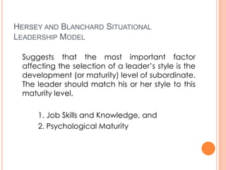HERSEY AND BLANCHARD SITUATIONAL
LEADERSHIP MODEL
Suggests that the most important factor
affecting the selection of a leader’s style is the
development (or maturity) level of subordinate.
The leader should match his or her style to this
maturity level.
1. Job Skills and Knowledge, and
2. Psychological Maturity

 
