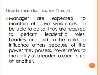 HOW LEADERS INFLUENCES OTHERS
 Manager

are
expected
to
maintain effective workforces. To
be able to do so, they are required
to
perform
leadership
roles.
Leaders are said to be able to
influence others because of the
power they possess. Power refers to
the ability of a leader to exert force
on another.

 