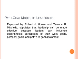 PATH-GOAL MODEL OF LEADERSHIP
Espoused by Robert J. House and Terence R.
Mitchelle, stipulates that leadersip can be made
effective
because
leaders
can
influence
subordinate’s perceptions of their work goals,
personal goal’s and path’s to goal attainment.

 