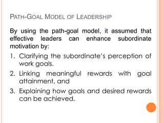 PATH-GOAL MODEL OF LEADERSHIP
By using the path-goal model, it assumed that
effective leaders can enhance subordinate
motivation by:
1. Clarifying the subordinate’s perception of
work goals.
2. Linking meaningful
attainment, and

rewards with goal

3. Explaining how goals and desired rewards
can be achieved.

 