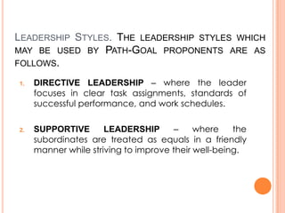 LEADERSHIP STYLES. THE LEADERSHIP STYLES WHICH
MAY BE USED BY PATH-GOAL PROPONENTS ARE AS
FOLLOWS.
1.

2.

DIRECTIVE LEADERSHIP – where the leader
focuses in clear task assignments, standards of
successful performance, and work schedules.
SUPPORTIVE
LEADERSHIP
–
where
the
subordinates are treated as equals in a friendly
manner while striving to improve their well-being.

 
