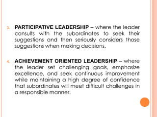 3.

4.

PARTICIPATIVE LEADERSHIP – where the leader
consults with the subordinates to seek their
suggestions and then seriously considers those
suggestions when making decisions.
ACHIEVEMENT ORIENTED LEADERSHIP – where
the leader set challenging goals, emphasize
excellence, and seek continuous improvement
while maintaining a high degree of confidence
that subordinates will meet difficult challenges in
a responsible manner.

 