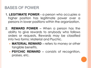 BASES OF POWER
1. LEGITIMATE POWER - a person who occupies a
higher position has legitimate power over a
persons in lower positions within the organization.
2.

REWARD POWER – When a person has the
ability to give rewards to anybody who follows
orders or requests. Rewards may be classified
into two forms: Material and Psychic.
 MATERIAL REWARD – refers to money or other
tangible benefits.
 PSYCHIC REWARD – consists of recognition,
praises, etc.

 