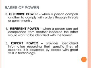 BASES OF POWER
3. COERCIVE POWER – when a person compels
another to comply with orders through threats
or punishments .
4. REFERENT POWER – when a person can get
compliance from another because the latter
would want to be identified with the former.
5.

EXPERT POWER – provides specialized
information regarding their specific lines of
expertise. It is possessed by people with great
skills in technology.

 