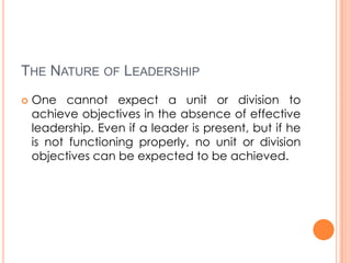 THE NATURE OF LEADERSHIP


One cannot expect a unit or division to
achieve objectives in the absence of effective
leadership. Even if a leader is present, but if he
is not functioning properly, no unit or division
objectives can be expected to be achieved.

 
