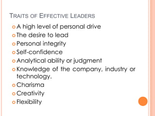 TRAITS OF EFFECTIVE LEADERS
A

high level of personal drive
 The desire to lead
 Personal integrity
 Self-confidence
 Analytical ability or judgment
 Knowledge of the company, industry or
technology.
 Charisma
 Creativity
 Flexibility

 