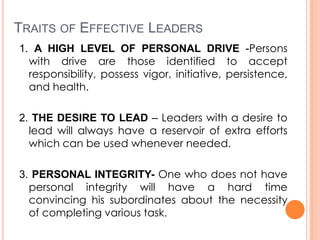 TRAITS OF EFFECTIVE LEADERS
1. A HIGH LEVEL OF PERSONAL DRIVE -Persons
with drive are those identified to accept
responsibility, possess vigor, initiative, persistence,
and health.
2. THE DESIRE TO LEAD – Leaders with a desire to
lead will always have a reservoir of extra efforts
which can be used whenever needed.
3. PERSONAL INTEGRITY- One who does not have
personal integrity will have a hard time
convincing his subordinates about the necessity
of completing various task.

 
